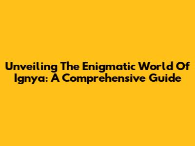 Unveiling The Enigmatic World Of Ignya: A Comprehensive Guide