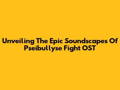 Unveiling The Epic Soundscapes Of Pseibullyse Fight OST