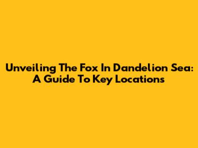 Unveiling The Fox In Dandelion Sea: A Guide To Key Locations