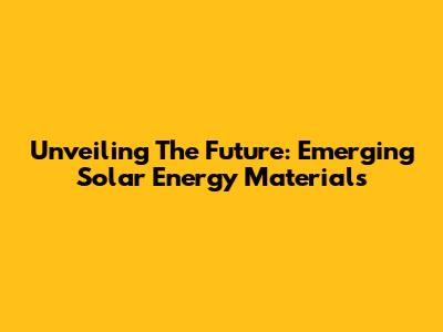 Unveiling The Future: Emerging Solar Energy Materials