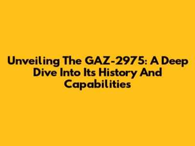 Unveiling The GAZ-2975: A Deep Dive Into Its History And Capabilities