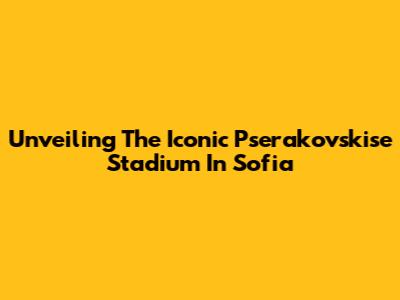 Unveiling The Iconic Pserakovskise Stadium In Sofia