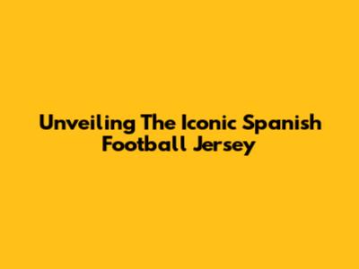 Unveiling The Iconic Spanish Football Jersey