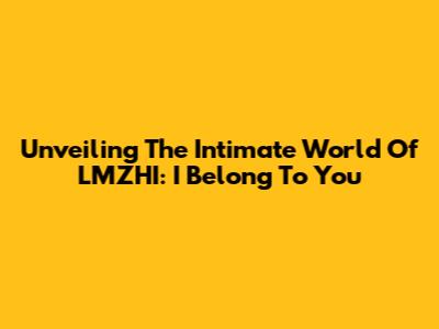 Unveiling The Intimate World Of LMZHI: 'I Belong To You'