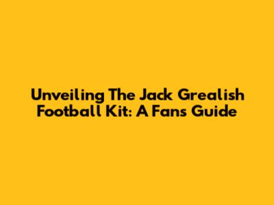 Unveiling The Jack Grealish Football Kit: A Fan's Guide
