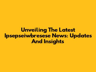 Unveiling The Latest Ipsepseiwbresese News: Updates And Insights