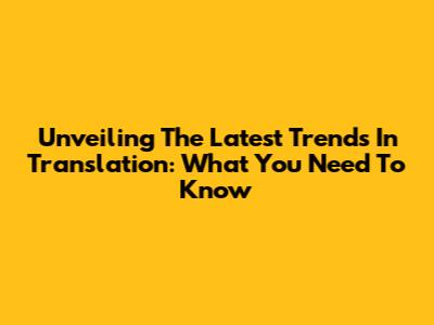 Unveiling The Latest Trends In Translation: What You Need To Know