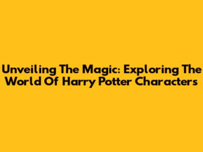 Unveiling The Magic: Exploring The World Of Harry Potter Characters