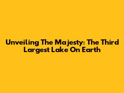 Unveiling The Majesty: The Third Largest Lake On Earth
