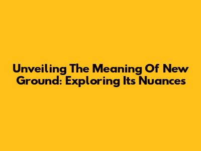 Unveiling The Meaning Of 'New Ground': Exploring Its Nuances