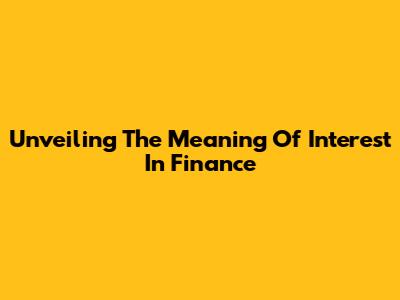 Unveiling The Meaning Of Interest In Finance