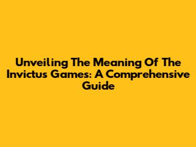 Unveiling The Meaning Of The Invictus Games: A Comprehensive Guide