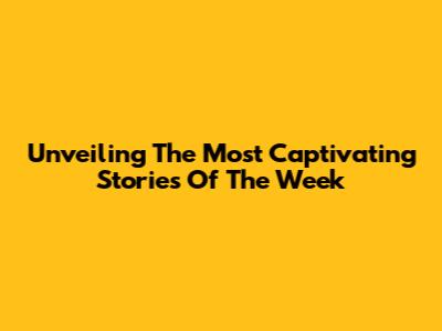 Unveiling The Most Captivating Stories Of The Week