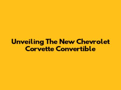 Unveiling The New Chevrolet Corvette Convertible