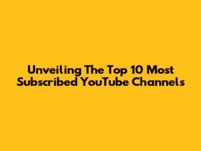 Unveiling The Top 10 Most Subscribed YouTube Channels