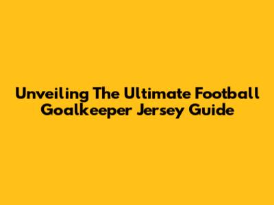 Unveiling The Ultimate Football Goalkeeper Jersey Guide
