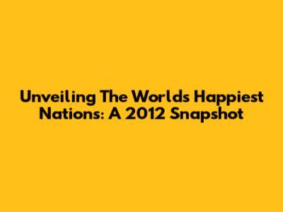 Unveiling The World's Happiest Nations: A 2012 Snapshot