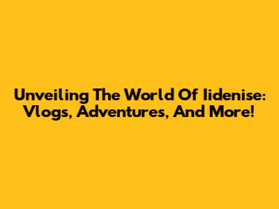 Unveiling The World Of Iidenise: Vlogs, Adventures, And More!