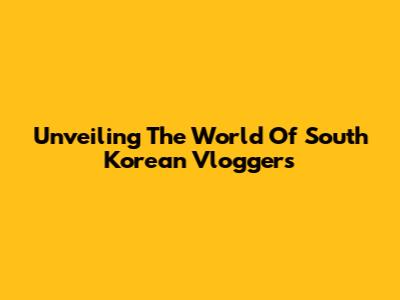 Unveiling The World Of South Korean Vloggers
