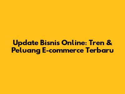 Update Bisnis Online: Tren & Peluang E-commerce Terbaru