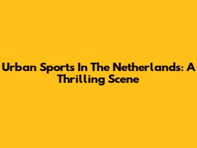 Urban Sports In The Netherlands: A Thrilling Scene