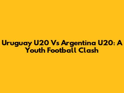Uruguay U20 Vs Argentina U20: A Youth Football Clash