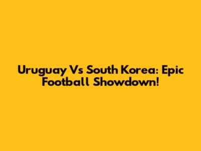Uruguay Vs South Korea: Epic Football Showdown!