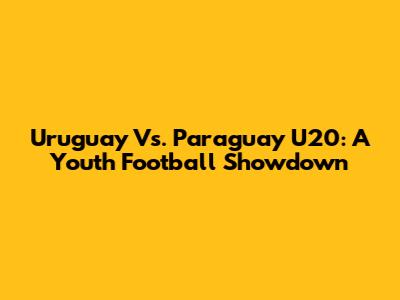 Uruguay Vs. Paraguay U20: A Youth Football Showdown