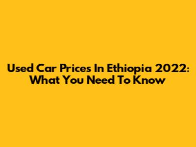 Used Car Prices In Ethiopia 2022: What You Need To Know