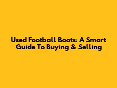 Used Football Boots: A Smart Guide To Buying & Selling