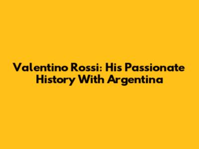 Valentino Rossi: His Passionate History With Argentina