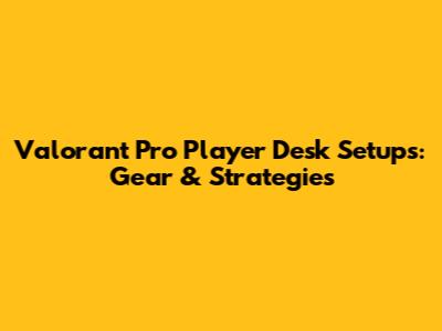 Valorant Pro Player Desk Setups: Gear & Strategies