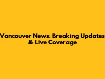 Vancouver News: Breaking Updates & Live Coverage