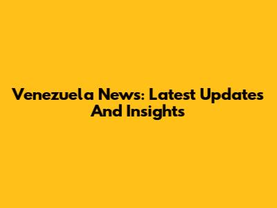 Venezuela News: Latest Updates And Insights