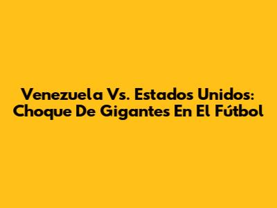 Venezuela Vs. Estados Unidos: Choque De Gigantes En El Fútbol