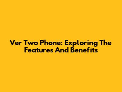 Ver Two Phone: Exploring The Features And Benefits