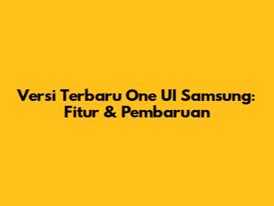 Versi Terbaru One UI Samsung: Fitur & Pembaruan
