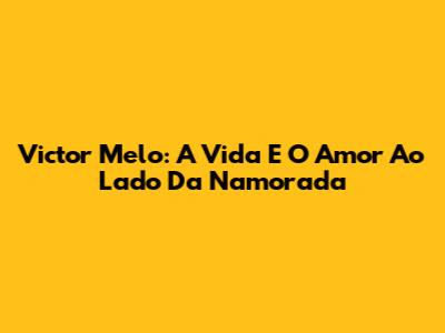Victor Melo: A Vida E O Amor Ao Lado Da Namorada