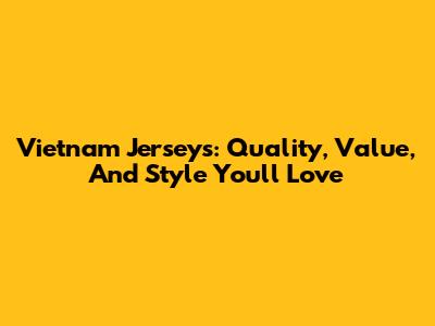 Vietnam Jerseys: Quality, Value, And Style You'll Love