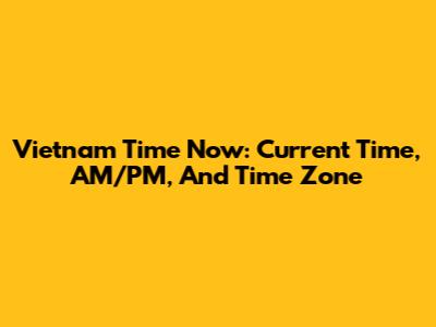 Vietnam Time Now: Current Time, AM/PM, And Time Zone