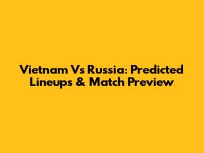Vietnam Vs Russia: Predicted Lineups & Match Preview