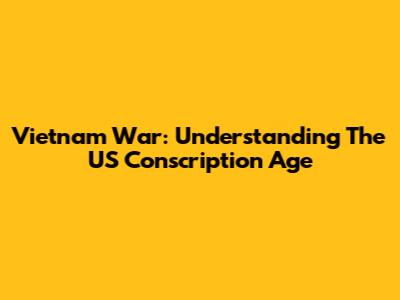 Vietnam War: Understanding The US Conscription Age