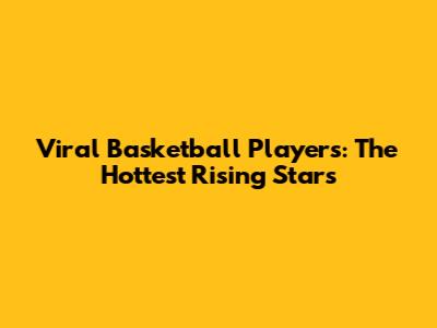 Viral Basketball Players: The Hottest Rising Stars