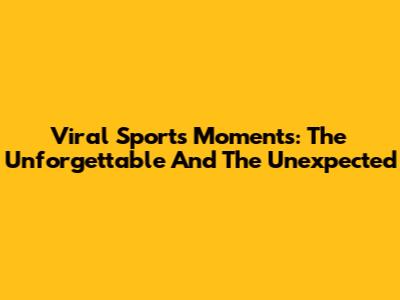 Viral Sports Moments: The Unforgettable And The Unexpected