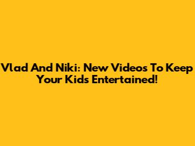 Vlad And Niki: New Videos To Keep Your Kids Entertained!