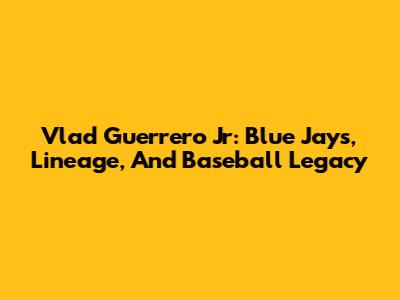 Vlad Guerrero Jr: Blue Jays, Lineage, And Baseball Legacy