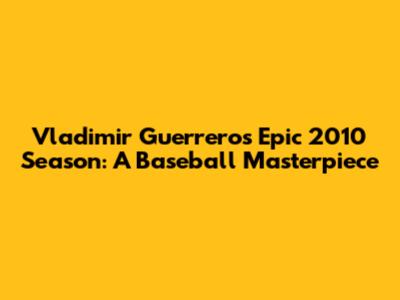 Vladimir Guerrero's Epic 2010 Season: A Baseball Masterpiece