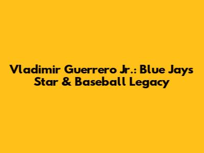 Vladimir Guerrero Jr.: Blue Jays Star & Baseball Legacy