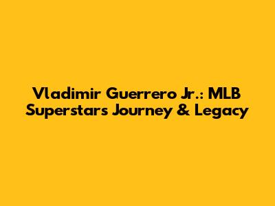 Vladimir Guerrero Jr.: MLB Superstar's Journey & Legacy