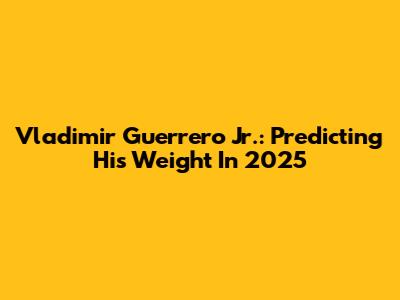 Vladimir Guerrero Jr.: Predicting His Weight In 2025
